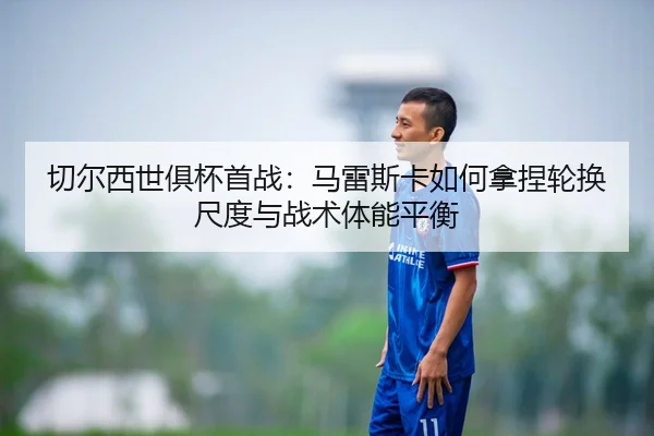 切尔西世俱杯首战：马雷斯卡如何拿捏轮换尺度与战术体能平衡