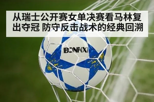 从瑞士公开赛女单决赛看马林复出夺冠 防守反击战术的经典回溯