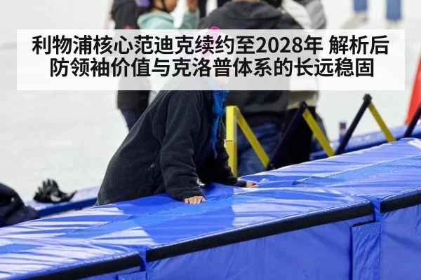 利物浦核心范迪克续约至2028年 解析后防领袖价值与克洛普体系的长远稳固